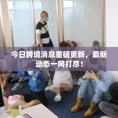 今日跨境消息重磅更新，最新动态一网打尽！